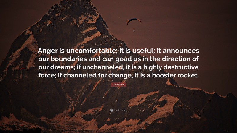 Mark Bryan Quote: “Anger is uncomfortable; it is useful; it announces our boundaries and can goad us in the direction of our dreams; if unchanneled, it is a highly destructive force; if channeled for change, it is a booster rocket.”