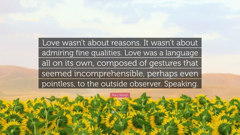 Mary Balogh Quote: “Love wasn’t about reasons. It wasn’t about admiring fine qualities. Love was a language all on its own, composed of gestures that seemed incomprehensible, perhaps even pointless, to the outside observer. Speaking.”