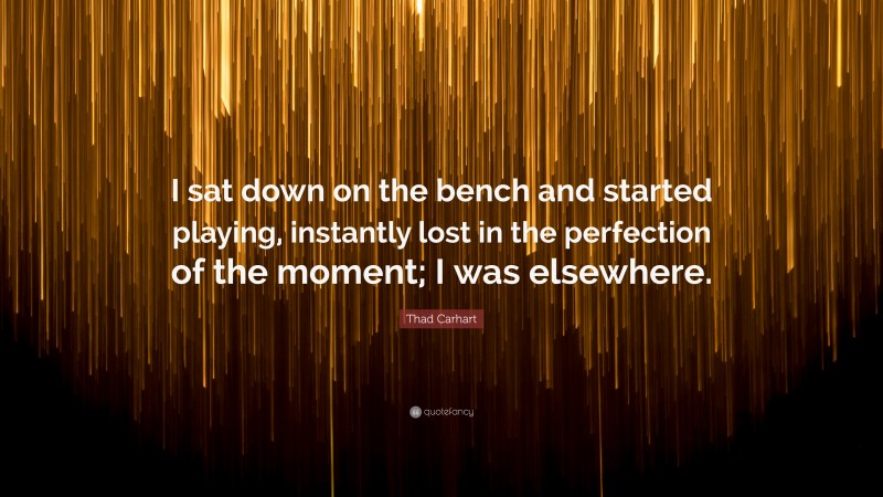 Thad Carhart Quote: “I sat down on the bench and started playing, instantly lost in the perfection of the moment; I was elsewhere.”