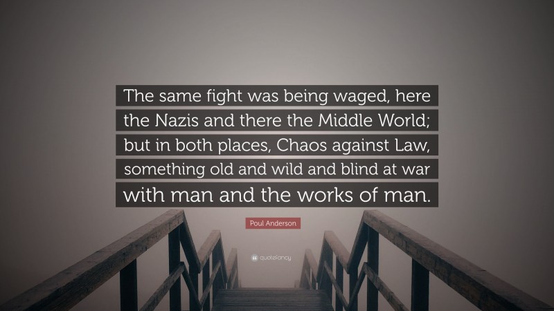 Poul Anderson Quote: “The same fight was being waged, here the Nazis and there the Middle World; but in both places, Chaos against Law, something old and wild and blind at war with man and the works of man.”