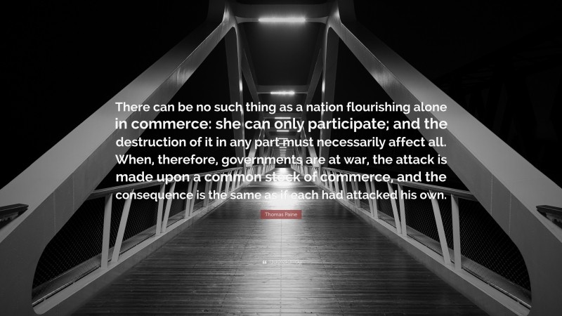 Thomas Paine Quote: “There can be no such thing as a nation flourishing alone in commerce: she can only participate; and the destruction of it in any part must necessarily affect all. When, therefore, governments are at war, the attack is made upon a common stock of commerce, and the consequence is the same as if each had attacked his own.”