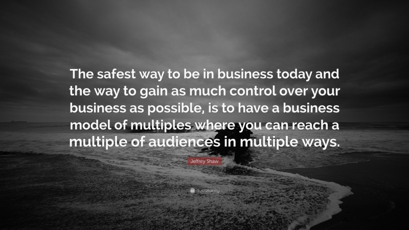 Jeffrey Shaw Quote: “The safest way to be in business today and the way to gain as much control over your business as possible, is to have a business model of multiples where you can reach a multiple of audiences in multiple ways.”