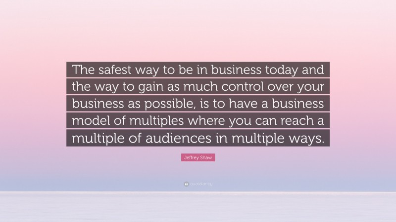 Jeffrey Shaw Quote: “The safest way to be in business today and the way to gain as much control over your business as possible, is to have a business model of multiples where you can reach a multiple of audiences in multiple ways.”