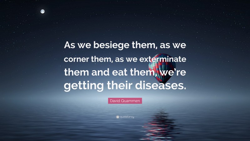 David Quammen Quote: “As we besiege them, as we corner them, as we exterminate them and eat them, we’re getting their diseases.”