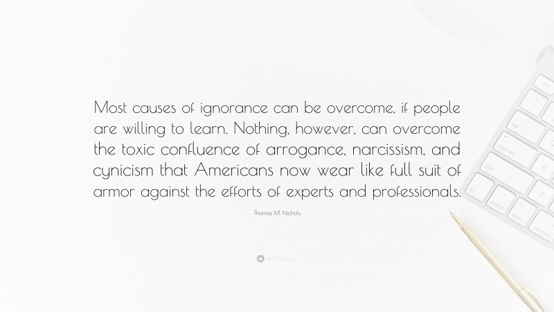 Thomas M. Nichols Quote: “Most causes of ignorance can be overcome, if people are willing to learn. Nothing, however, can overcome the toxic confluence of arrogance, narcissism, and cynicism that Americans now wear like full suit of armor against the efforts of experts and professionals.”