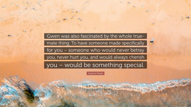 Suzanne Wright Quote: “Gwen was also fascinated by the whole true-mate thing. To have someone made specifically for you – someone who would never betray you, never hurt you, and would always cherish you – would be something special.”