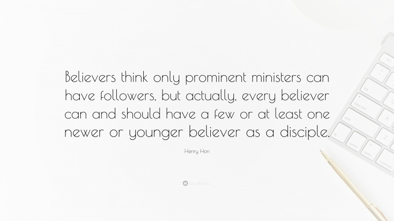 Henry Hon Quote: “Believers think only prominent ministers can have followers, but actually, every believer can and should have a few or at least one newer or younger believer as a disciple.”