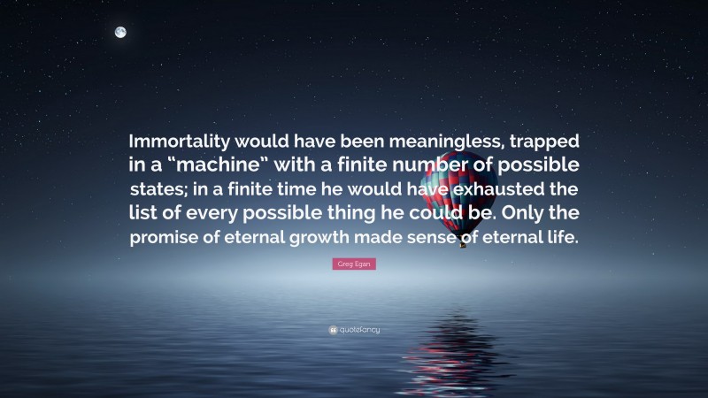 Greg Egan Quote: “Immortality would have been meaningless, trapped in a “machine” with a finite number of possible states; in a finite time he would have exhausted the list of every possible thing he could be. Only the promise of eternal growth made sense of eternal life.”