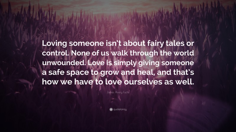 James Avery Fuchs Quote: “Loving someone isn’t about fairy tales or control. None of us walk through the world unwounded. Love is simply giving someone a safe space to grow and heal, and that’s how we have to love ourselves as well.”