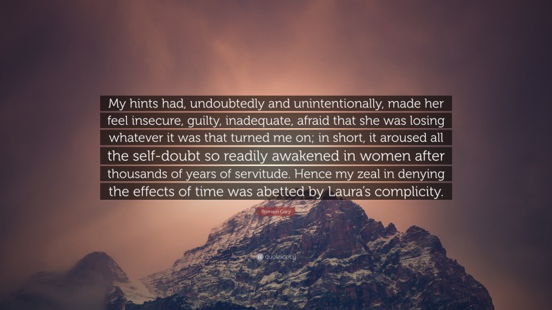 Romain Gary Quote: “My hints had, undoubtedly and unintentionally, made her feel insecure, guilty, inadequate, afraid that she was losing whatever it was that turned me on; in short, it aroused all the self-doubt so readily awakened in women after thousands of years of servitude. Hence my zeal in denying the effects of time was abetted by Laura’s complicity.”