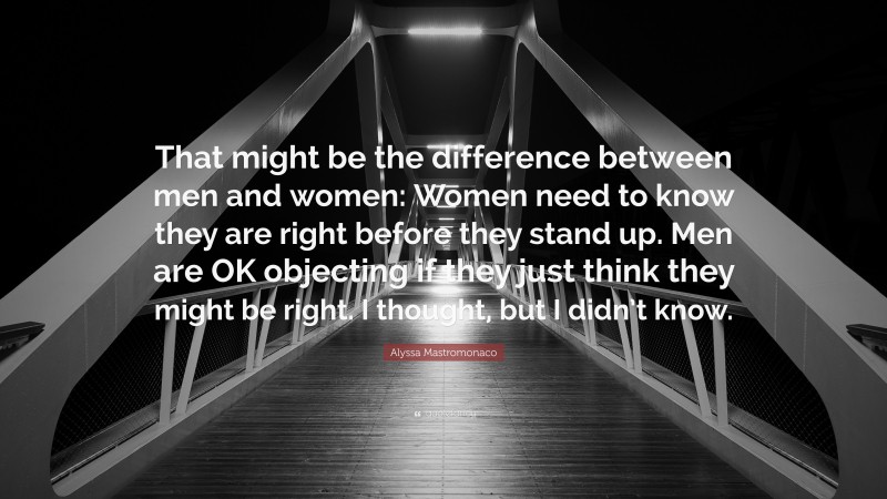 Alyssa Mastromonaco Quote: “That might be the difference between men and women: Women need to know they are right before they stand up. Men are OK objecting if they just think they might be right. I thought, but I didn’t know.”