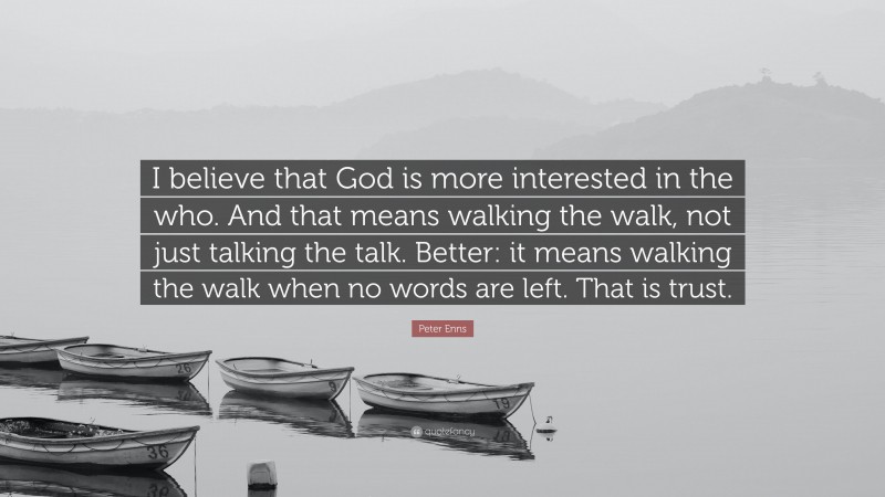 Peter Enns Quote: “I believe that God is more interested in the who. And that means walking the walk, not just talking the talk. Better: it means walking the walk when no words are left. That is trust.”