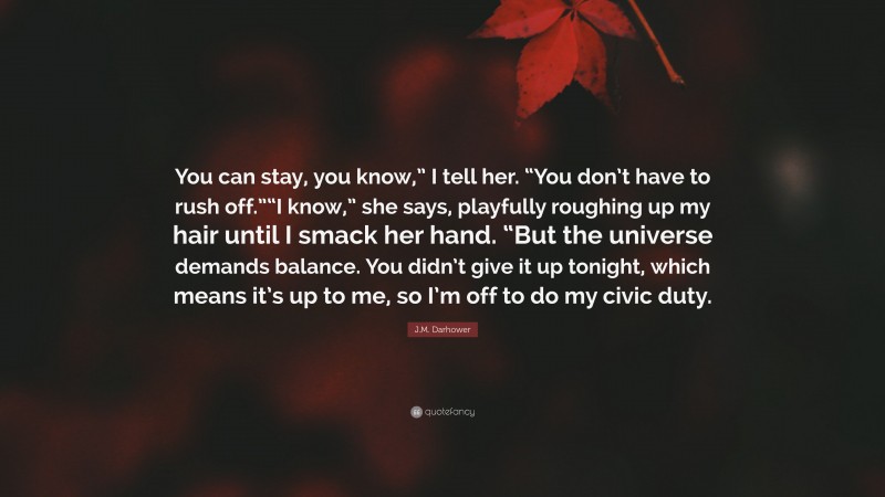 J.M. Darhower Quote: “You can stay, you know,” I tell her. “You don’t have to rush off.”“I know,” she says, playfully roughing up my hair until I smack her hand. “But the universe demands balance. You didn’t give it up tonight, which means it’s up to me, so I’m off to do my civic duty.”