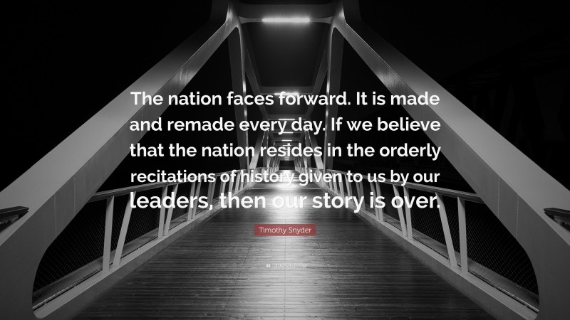 Timothy Snyder Quote: “The nation faces forward. It is made and remade every day. If we believe that the nation resides in the orderly recitations of history given to us by our leaders, then our story is over.”