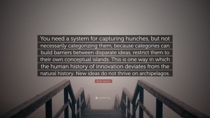 Steven Johnson Quote: “You need a system for capturing hunches, but not necessarily categorizing them, because categories can build barriers between disparate ideas, restrict them to their own conceptual islands. This is one way in which the human history of innovation deviates from the natural history. New ideas do not thrive on archipelagos.”