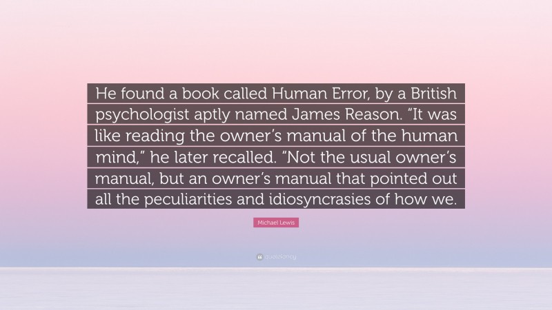 Michael Lewis Quote: “He found a book called Human Error, by a British psychologist aptly named James Reason. “It was like reading the owner’s manual of the human mind,” he later recalled. “Not the usual owner’s manual, but an owner’s manual that pointed out all the peculiarities and idiosyncrasies of how we.”