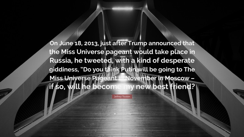 Jeffrey Toobin Quote: “On June 18, 2013, just after Trump announced that the Miss Universe pageant would take place in Russia, he tweeted, with a kind of desperate giddiness, “Do you think Putin will be going to The Miss Universe Pageant in November in Moscow – if so, will he become my new best friend?”