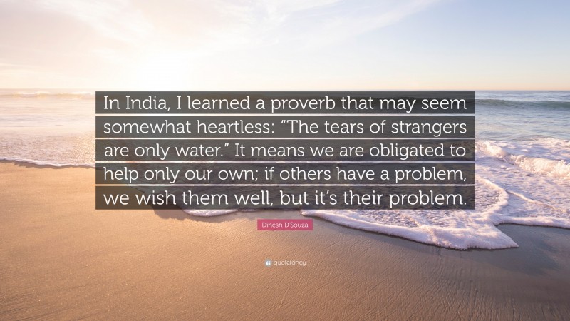 Dinesh D'Souza Quote: “In India, I learned a proverb that may seem somewhat heartless: “The tears of strangers are only water.” It means we are obligated to help only our own; if others have a problem, we wish them well, but it’s their problem.”