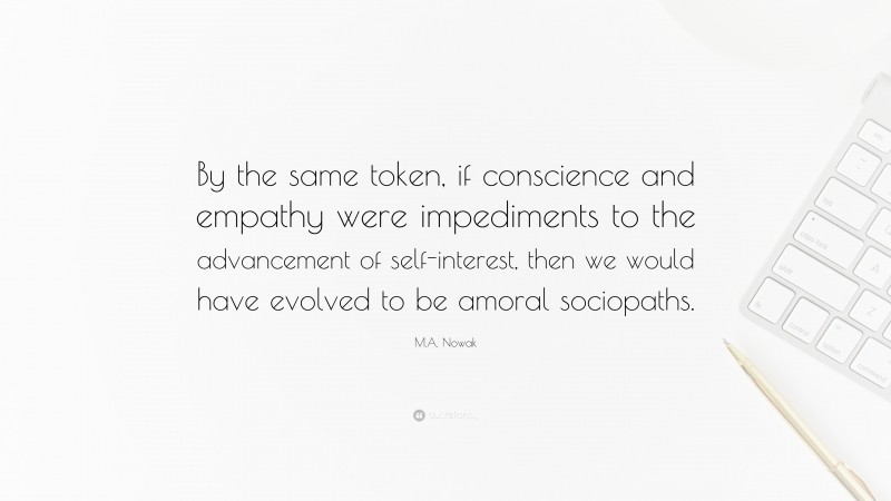 M.A. Nowak Quote: “By the same token, if conscience and empathy were impediments to the advancement of self-interest, then we would have evolved to be amoral sociopaths.”