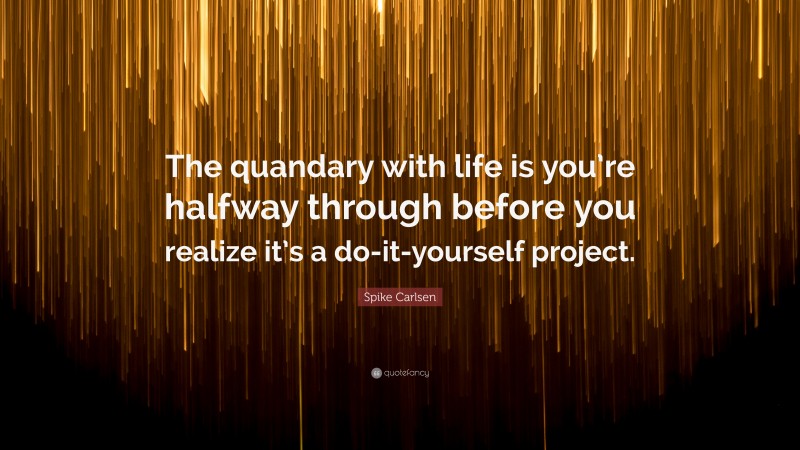 Spike Carlsen Quote: “The quandary with life is you’re halfway through before you realize it’s a do-it-yourself project.”