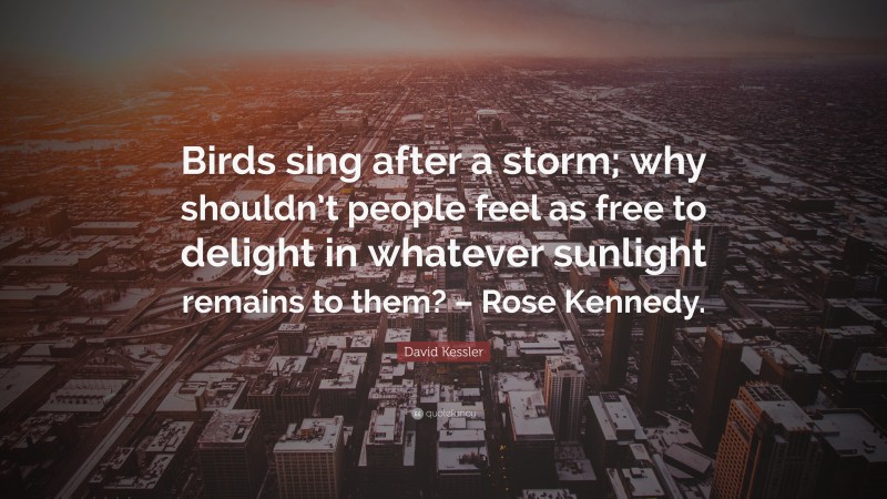 David Kessler Quote: “Birds sing after a storm; why shouldn’t people feel as free to delight in whatever sunlight remains to them? – Rose Kennedy.”