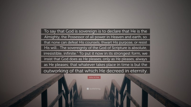 Arthur W. Pink Quote: “To say that God is sovereign is to declare that He is the Almighty, the Possessor of all power in Heaven and earth, so that none can defeat His counsels, thwart His purpose, or resist His will... The sovereignty of the God of Scripture is absolute, irresistible, infinite.” To put it now in its strongest form, we insist that God does as He pleases, only as He pleases, always as He pleases; that whatever takes place in time is but the outworking of that which He decreed in eternity.”