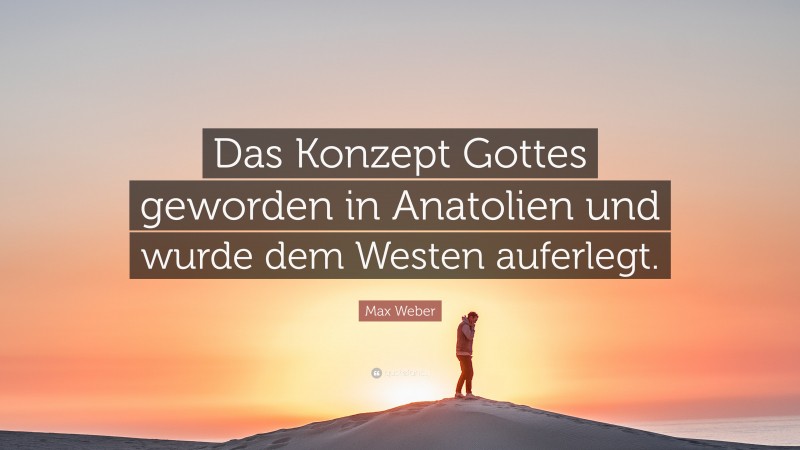 Max Weber Quote: “Das Konzept Gottes geworden in Anatolien und wurde dem Westen auferlegt.”