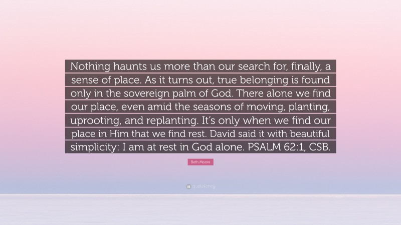 Beth Moore Quote: “Nothing haunts us more than our search for, finally, a sense of place. As it turns out, true belonging is found only in the sovereign palm of God. There alone we find our place, even amid the seasons of moving, planting, uprooting, and replanting. It’s only when we find our place in Him that we find rest. David said it with beautiful simplicity: I am at rest in God alone. PSALM 62:1, CSB.”