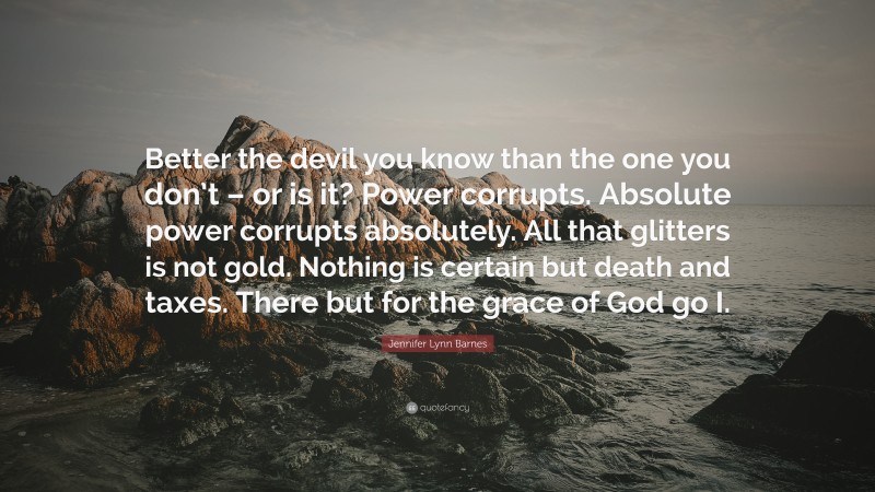 Jennifer Lynn Barnes Quote: “Better the devil you know than the one you don’t – or is it? Power corrupts. Absolute power corrupts absolutely. All that glitters is not gold. Nothing is certain but death and taxes. There but for the grace of God go I.”