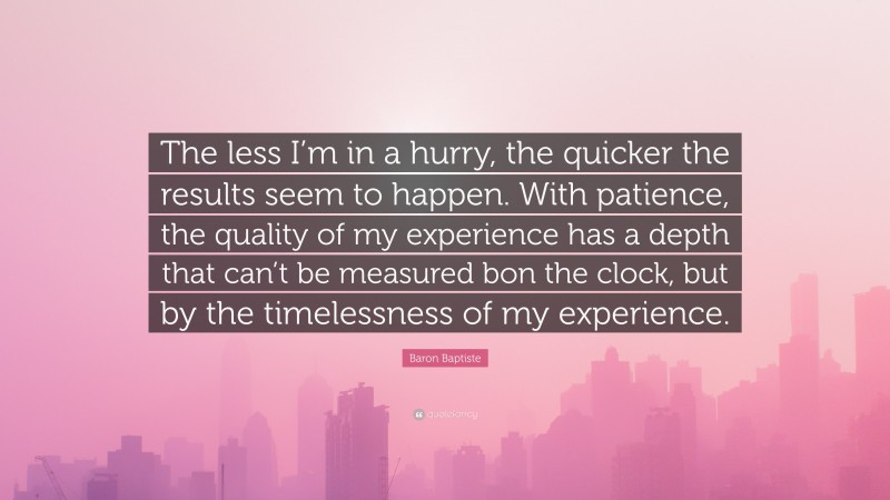 Baron Baptiste Quote: “The less I’m in a hurry, the quicker the results seem to happen. With patience, the quality of my experience has a depth that can’t be measured bon the clock, but by the timelessness of my experience.”