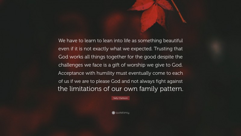 Sally Clarkson Quote: “We have to learn to lean into life as something beautiful even if it is not exactly what we expected. Trusting that God works all things together for the good despite the challenges we face is a gift of worship we give to God. Acceptance with humility must eventually come to each of us if we are to please God and not always fight against the limitations of our own family pattern.”