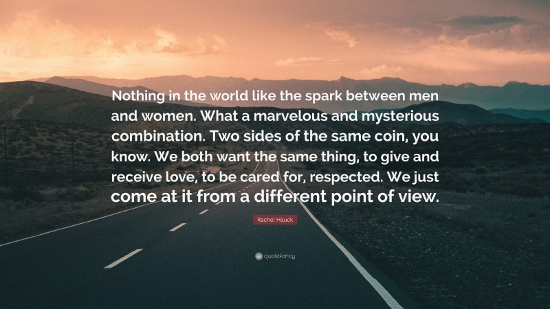 Rachel Hauck Quote: “Nothing in the world like the spark between men and women. What a marvelous and mysterious combination. Two sides of the same coin, you know. We both want the same thing, to give and receive love, to be cared for, respected. We just come at it from a different point of view.”