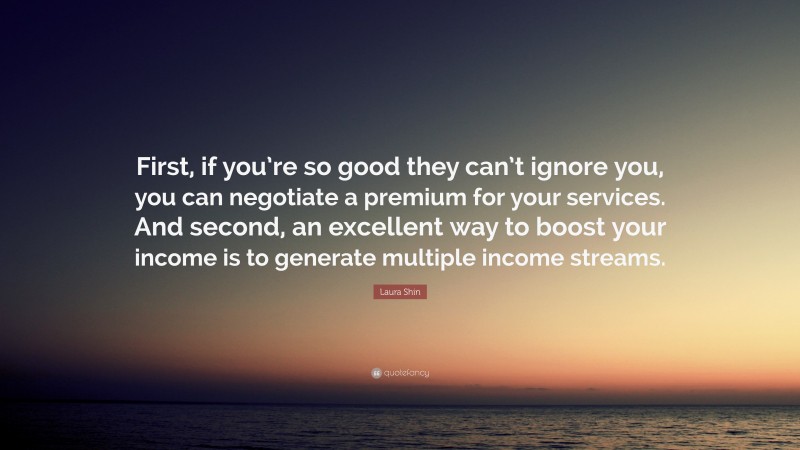 Laura Shin Quote: “First, if you’re so good they can’t ignore you, you can negotiate a premium for your services. And second, an excellent way to boost your income is to generate multiple income streams.”