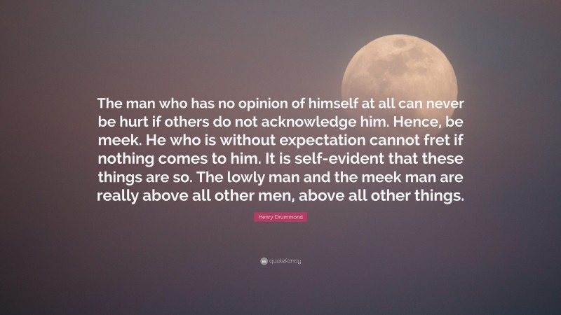 Henry Drummond Quote: “The man who has no opinion of himself at all can never be hurt if others do not acknowledge him. Hence, be meek. He who is without expectation cannot fret if nothing comes to him. It is self-evident that these things are so. The lowly man and the meek man are really above all other men, above all other things.”