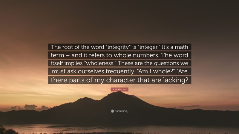 Josh Hatcher Quote: “The root of the word “integrity” is “integer.” It’s a math term – and it refers to whole numbers. The word itself implies “wholeness.” These are the questions we must ask ourselves frequently. “Am I whole?” “Are there parts of my character that are lacking?”