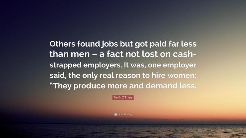 Keith O'Brien Quote: “Others found jobs but got paid far less than men – a fact not lost on cash-strapped employers. It was, one employer said, the only real reason to hire women: “They produce more and demand less.”