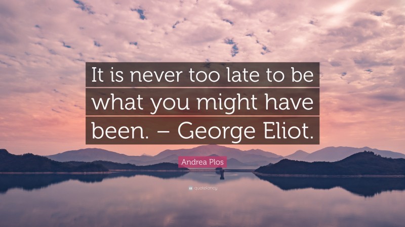 Andrea Plos Quote: “It is never too late to be what you might have been. – George Eliot.”