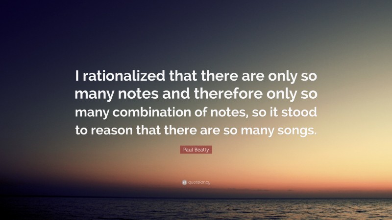 Paul Beatty Quote: “I rationalized that there are only so many notes and therefore only so many combination of notes, so it stood to reason that there are so many songs.”