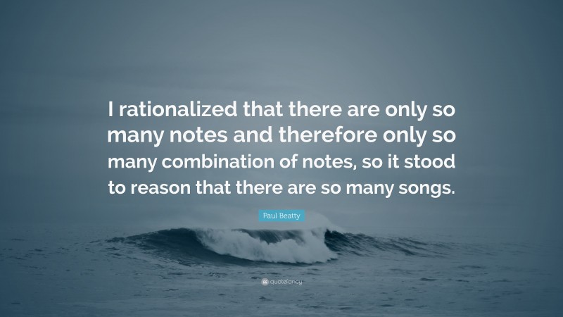 Paul Beatty Quote: “I rationalized that there are only so many notes and therefore only so many combination of notes, so it stood to reason that there are so many songs.”