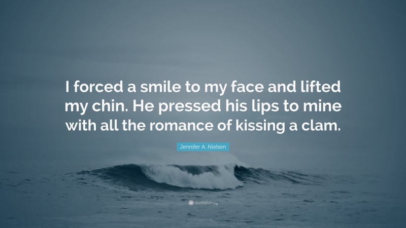 Jennifer A. Nielsen Quote: “I forced a smile to my face and lifted my chin. He pressed his lips to mine with all the romance of kissing a clam.”