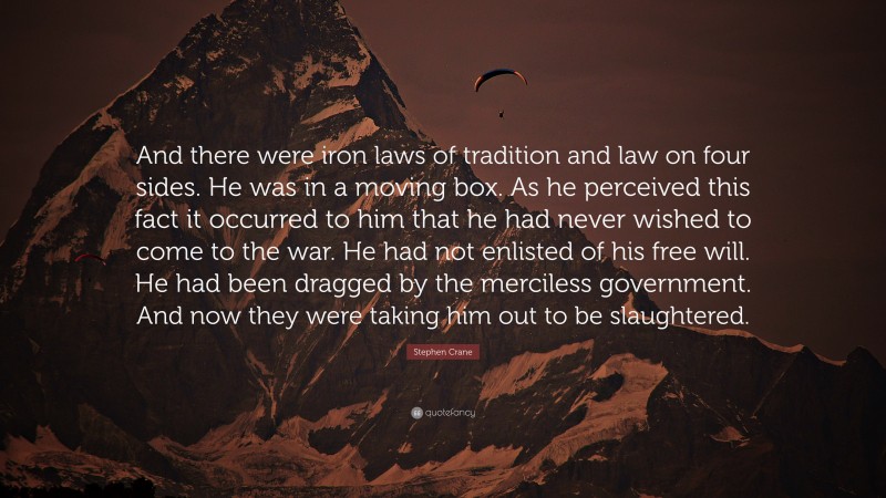 Stephen Crane Quote: “And there were iron laws of tradition and law on four sides. He was in a moving box. As he perceived this fact it occurred to him that he had never wished to come to the war. He had not enlisted of his free will. He had been dragged by the merciless government. And now they were taking him out to be slaughtered.”