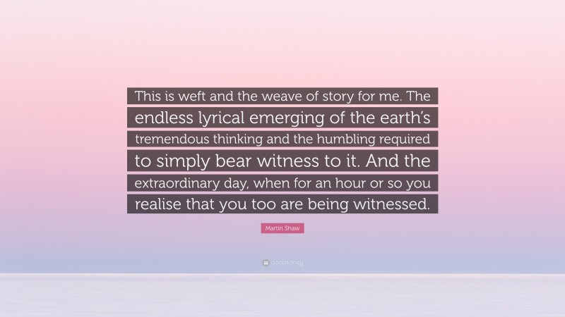 Martin Shaw Quote: “This is weft and the weave of story for me. The endless lyrical emerging of the earth’s tremendous thinking and the humbling required to simply bear witness to it. And the extraordinary day, when for an hour or so you realise that you too are being witnessed.”