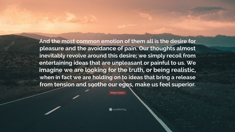 Robert Greene Quote: “And the most common emotion of them all is the desire for pleasure and the avoidance of pain. Our thoughts almost inevitably revolve around this desire; we simply recoil from entertaining ideas that are unpleasant or painful to us. We imagine we are looking for the truth, or being realistic, when in fact we are holding on to ideas that bring a release from tension and soothe our egos, make us feel superior.”