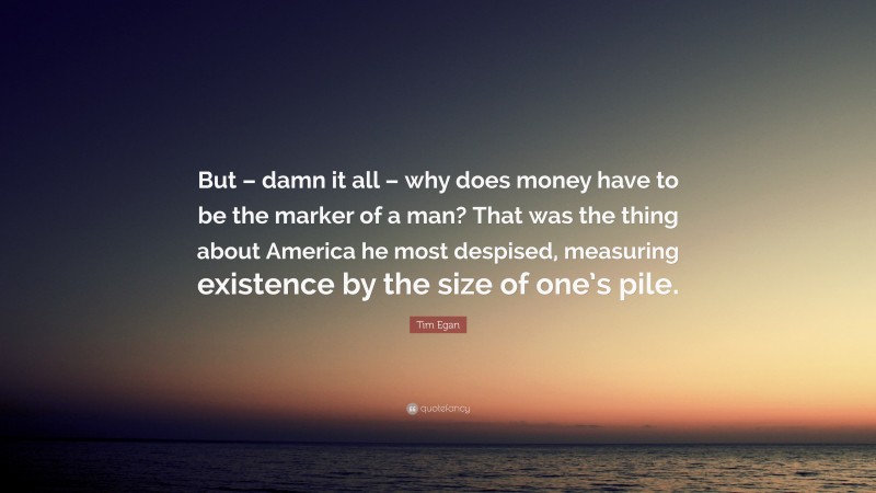 Tim Egan Quote: “But – damn it all – why does money have to be the marker of a man? That was the thing about America he most despised, measuring existence by the size of one’s pile.”