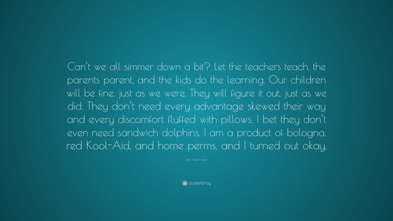 Jen Hatmaker Quote: “Can’t we all simmer down a bit? Let the teachers teach, the parents parent, and the kids do the learning. Our children will be fine, just as we were. They will figure it out, just as we did. They don’t need every advantage skewed their way and every discomfort fluffed with pillows. I bet they don’t even need sandwich dolphins. I am a product of bologna, red Kool-Aid, and home perms, and I turned out okay.”