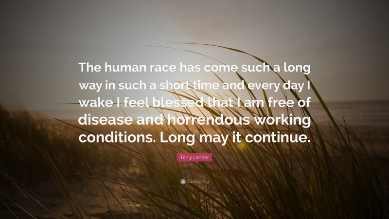 Terry Lander Quote: “The human race has come such a long way in such a short time and every day I wake I feel blessed that I am free of disease and horrendous working conditions. Long may it continue.”