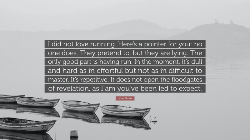 Lionel Shriver Quote: “I did not love running. Here’s a pointer for you: no one does. They pretend to, but they are lying. The only good part is having run. In the moment, it’s dull and hard as in effortful but not as in difficult to master. It’s repetitive. It does not open the floodgates of revelation, as I am you’ve been led to expect.”