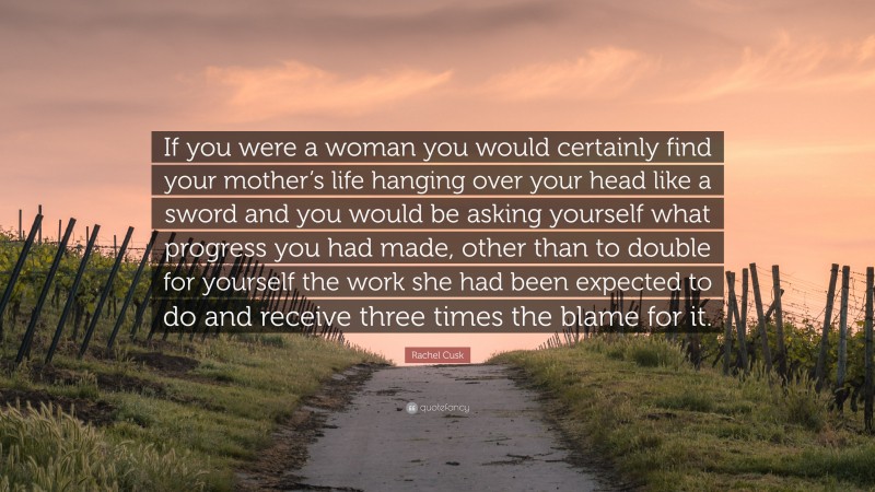 Rachel Cusk Quote: “If you were a woman you would certainly find your mother’s life hanging over your head like a sword and you would be asking yourself what progress you had made, other than to double for yourself the work she had been expected to do and receive three times the blame for it.”