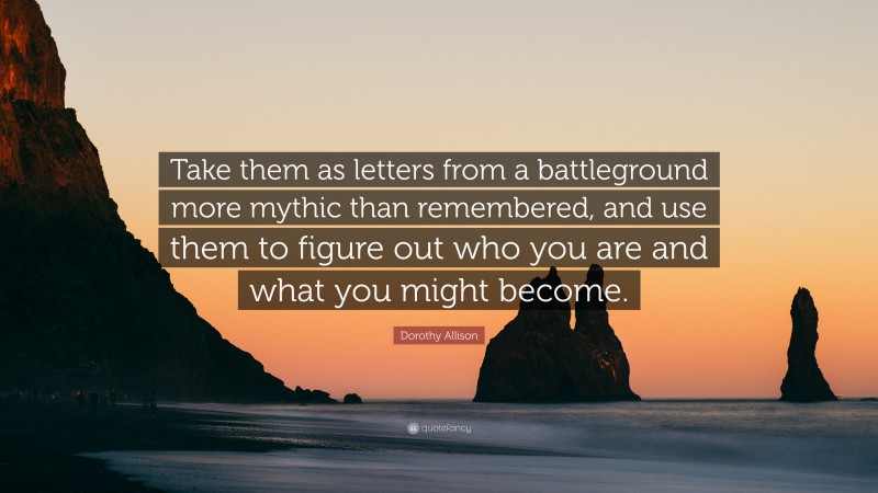 Dorothy Allison Quote: “Take them as letters from a battleground more mythic than remembered, and use them to figure out who you are and what you might become.”