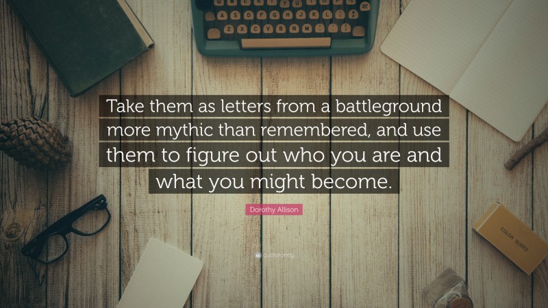 Dorothy Allison Quote: “Take them as letters from a battleground more mythic than remembered, and use them to figure out who you are and what you might become.”